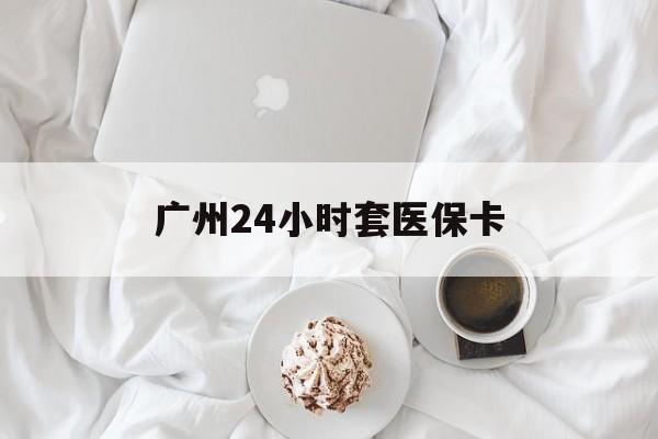 白城广州24小时套医保卡(广州哪里有套医保卡地方)