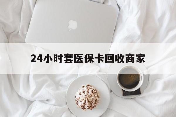 白城24小时套医保卡回收商家(24小时套医保卡回收商家会知道吗)